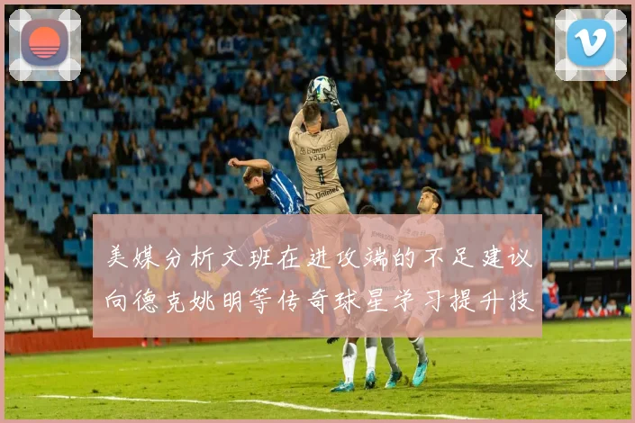 美媒分析文班在进攻端的不足建议向德克姚明等传奇球星学习提升技能