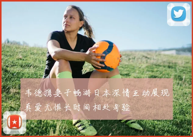 韦德携妻子畅游日本深情互动展现真爱无惧长时间相处考验