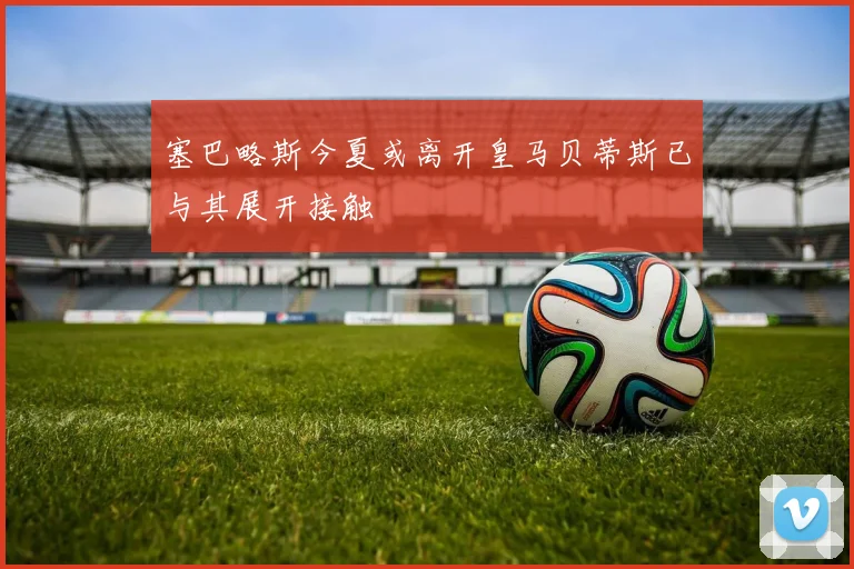 塞巴略斯今夏或离开皇马贝蒂斯已与其展开接触