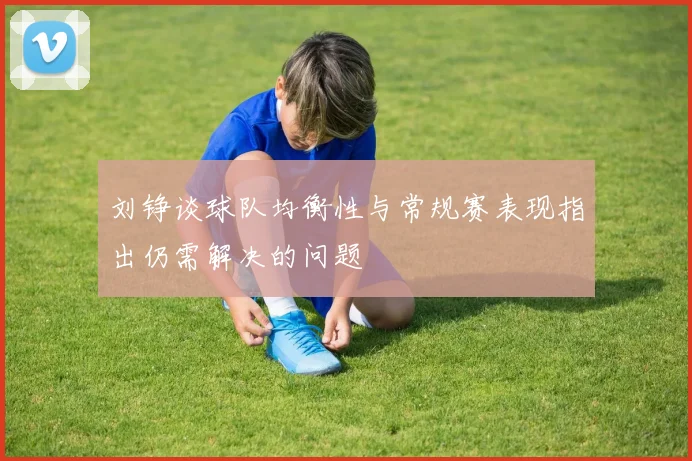 刘铮谈球队均衡性与常规赛表现指出仍需解决的问题