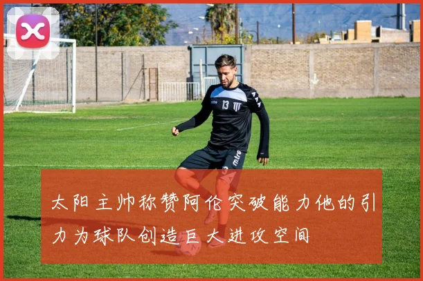 太阳主帅称赞阿伦突破能力他的引力为球队创造巨大进攻空间