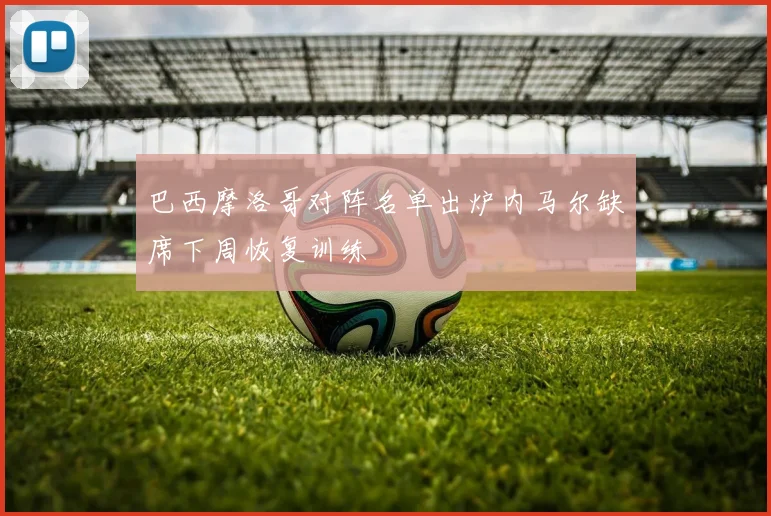 巴西摩洛哥对阵名单出炉内马尔缺席下周恢复训练