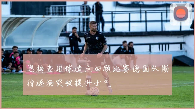 恩梅查进球造点回顾比赛德国队期待逐场突破提升士气