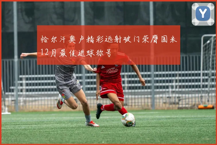 恰尔汗奥卢精彩远射破门荣膺国米12月最佳进球称号