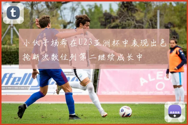 小伙子杨希在U23亚洲杯中表现出色抢断次数位列第二继续成长中