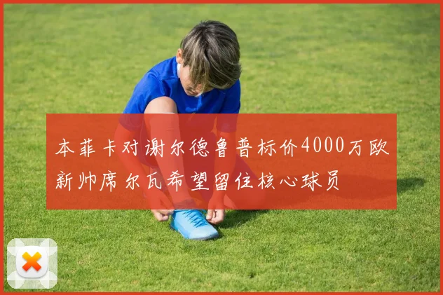 本菲卡对谢尔德鲁普标价4000万欧新帅席尔瓦希望留住核心球员