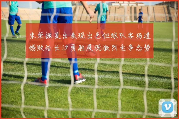 朱荣振复出表现出色但球队客场遗憾败给长沙勇胜展现激烈竞争态势