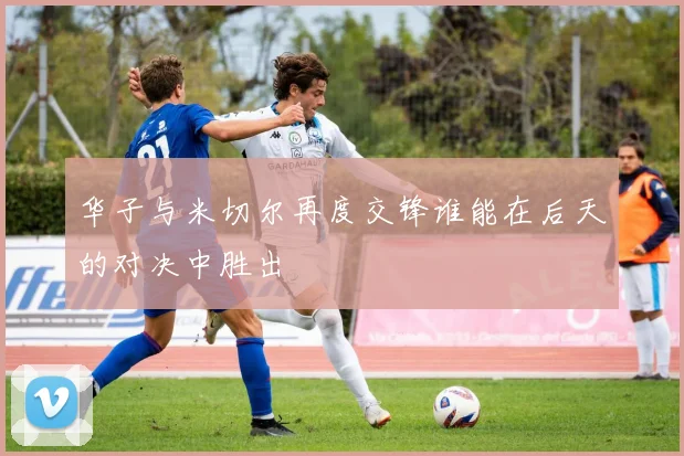 华子与米切尔再度交锋谁能在后天的对决中胜出