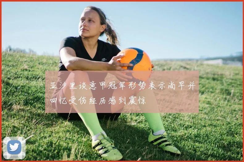 亚沙里谈意甲冠军形势表示尚早并回忆受伤经历感到震惊