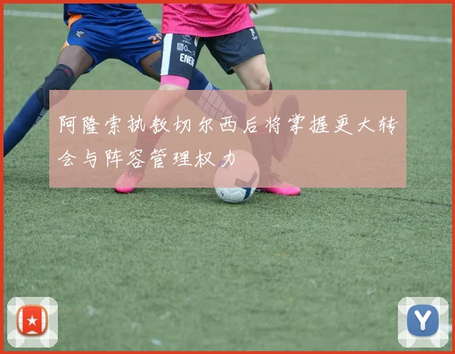阿隆索执教切尔西后将掌握更大转会与阵容管理权力