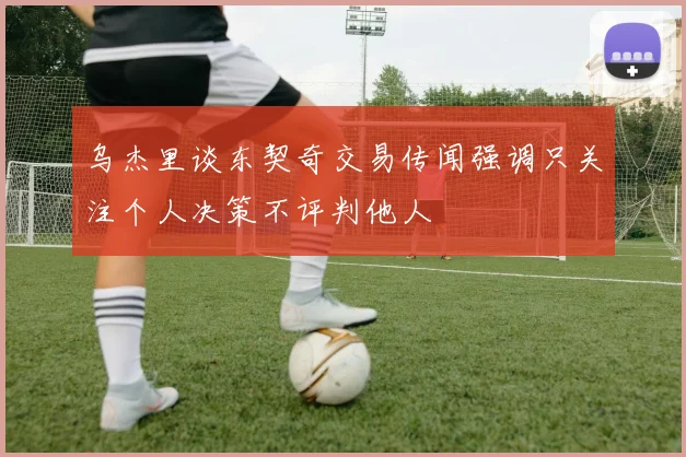 乌杰里谈东契奇交易传闻强调只关注个人决策不评判他人