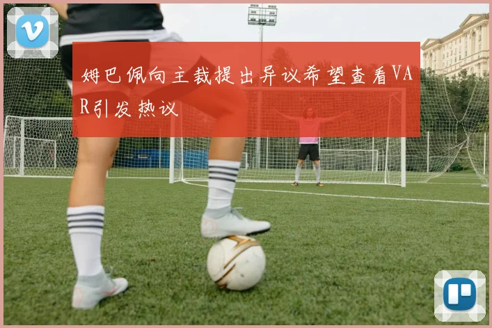姆巴佩向主裁提出异议希望查看VAR引发热议