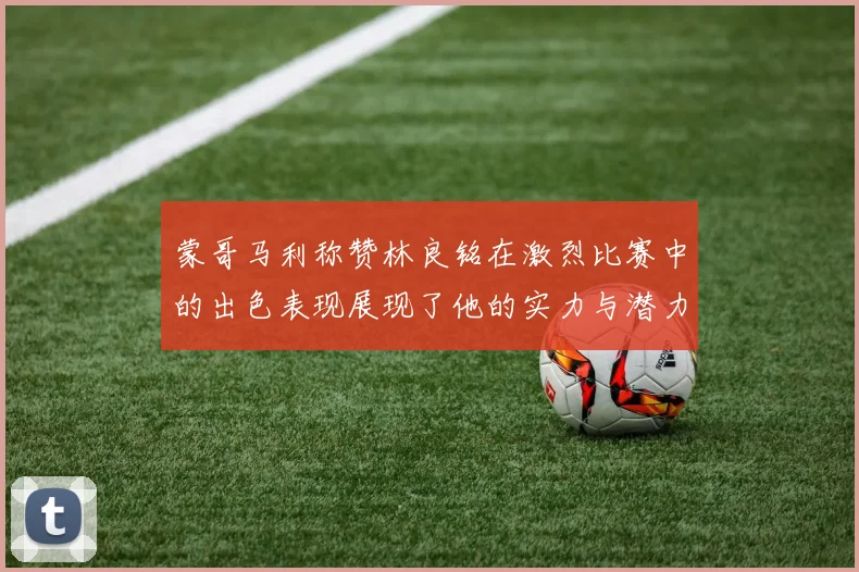 蒙哥马利称赞林良铭在激烈比赛中的出色表现展现了他的实力与潜力