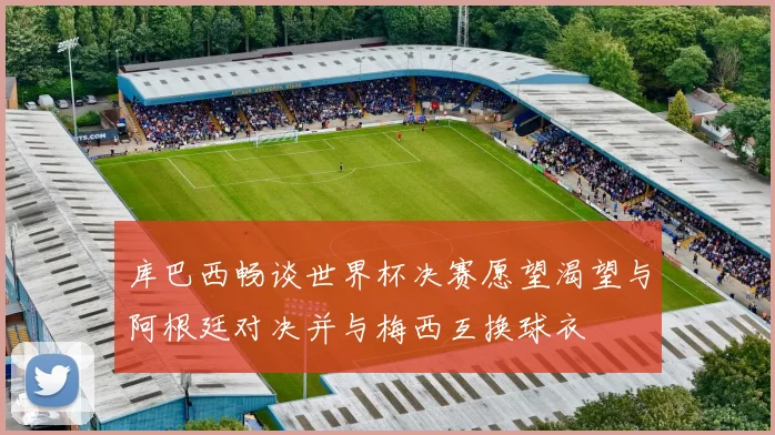 库巴西畅谈世界杯决赛愿望渴望与阿根廷对决并与梅西互换球衣