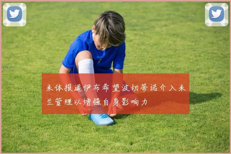 米体报道伊布希望波切蒂诺介入米兰管理以增强自身影响力