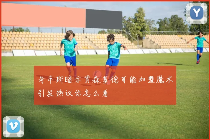 考辛斯暗示贾森基德可能加盟魔术引发热议你怎么看