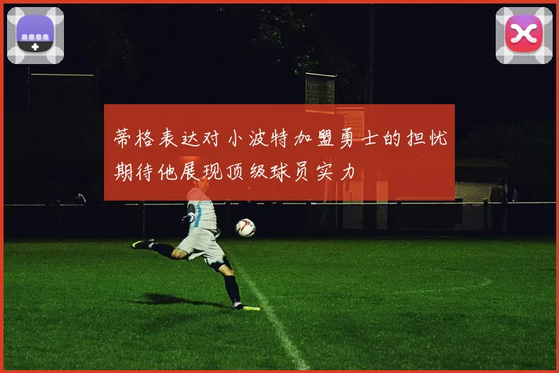 蒂格表达对小波特加盟勇士的担忧期待他展现顶级球员实力