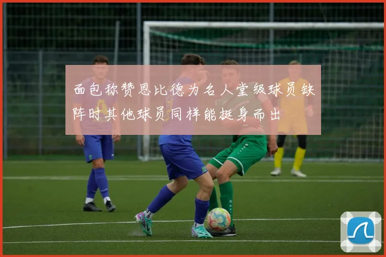 面包称赞恩比德为名人堂级球员缺阵时其他球员同样能挺身而出