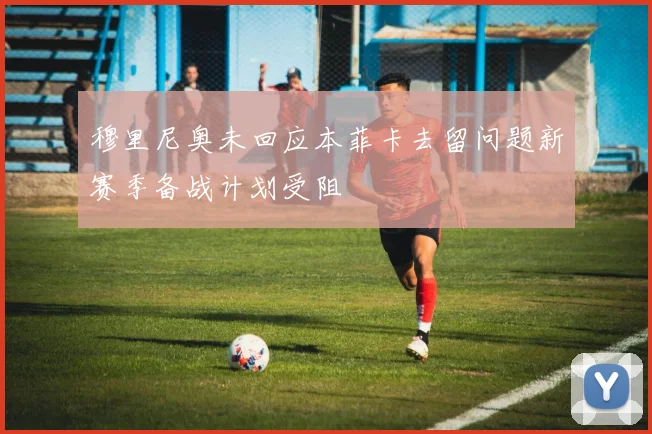 穆里尼奥未回应本菲卡去留问题新赛季备战计划受阻