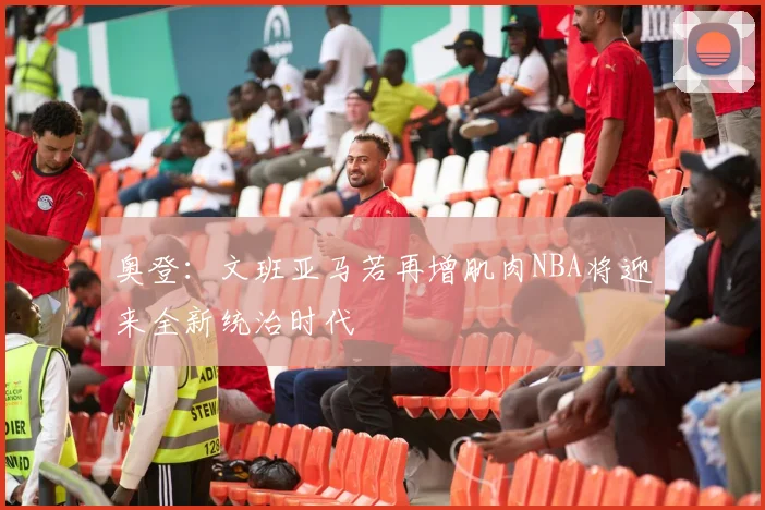 奥登：文班亚马若再增肌肉NBA将迎来全新统治时代