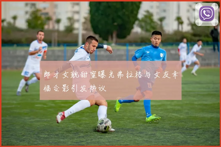 郎才女貌甜蜜曝光弗拉格与女友幸福合影引发热议