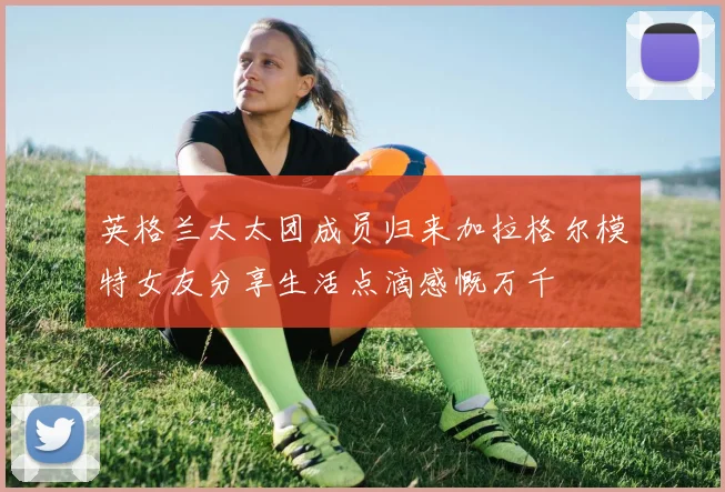 英格兰太太团成员归来加拉格尔模特女友分享生活点滴感慨万千