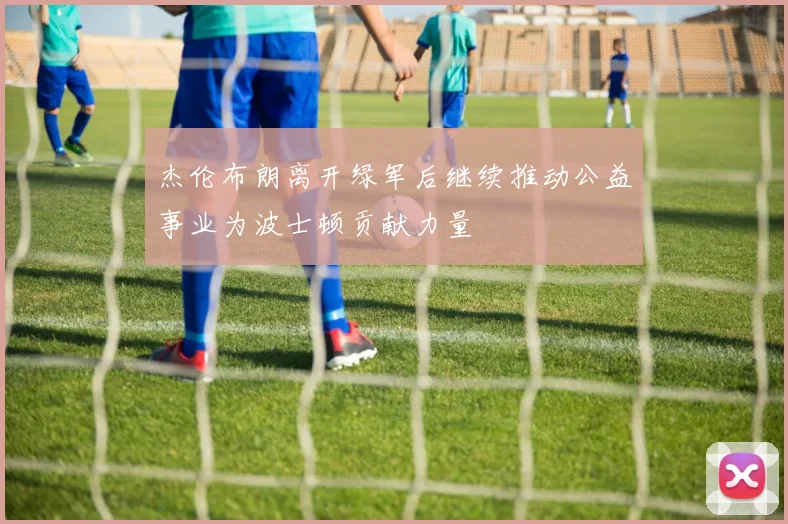 杰伦布朗离开绿军后继续推动公益事业为波士顿贡献力量