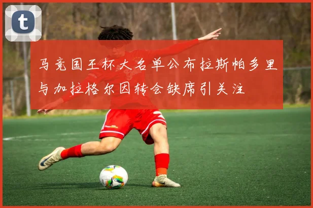 马竞国王杯大名单公布拉斯帕多里与加拉格尔因转会缺席引关注