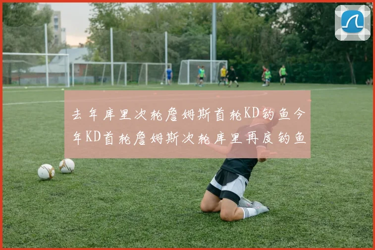 去年库里次轮詹姆斯首轮KD钓鱼今年KD首轮詹姆斯次轮库里再度钓鱼的奇妙对比