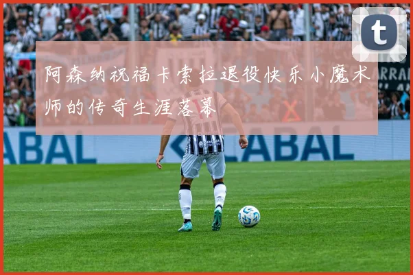 阿森纳祝福卡索拉退役快乐小魔术师的传奇生涯落幕