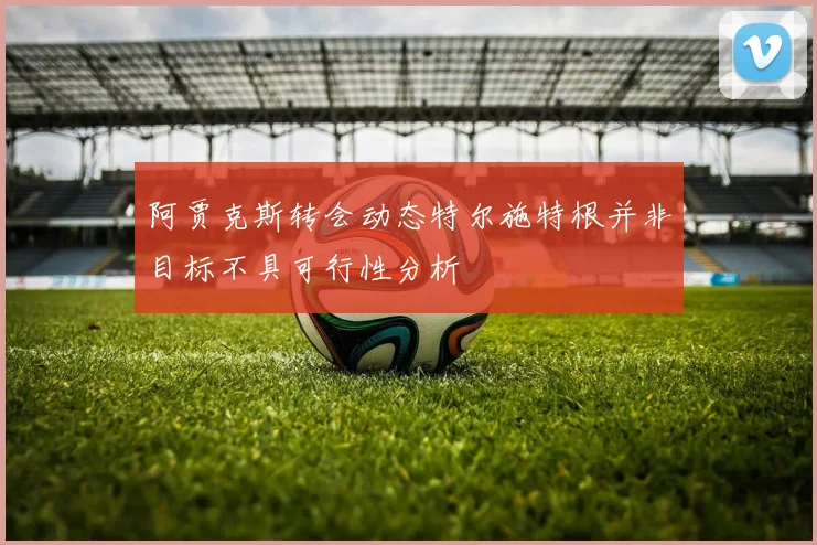 阿贾克斯转会动态特尔施特根并非目标不具可行性分析
